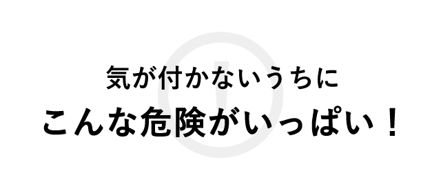 気づかないうちにこんな危険がいっぱい！