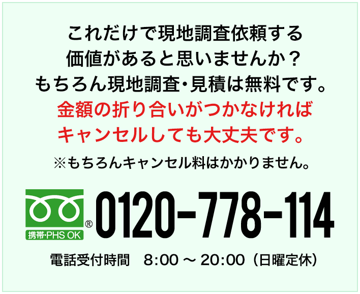 これだけで現地調査依頼をする価値があるとは思いませんか？もちろん現地調査・見積は無料です。 金額の折り合いがつかなければキャンセルしても大丈夫です。※もちろんキャンセル料はかかりません。フリーダイヤル0120-778-114 電話受付時間 8:00～20:00